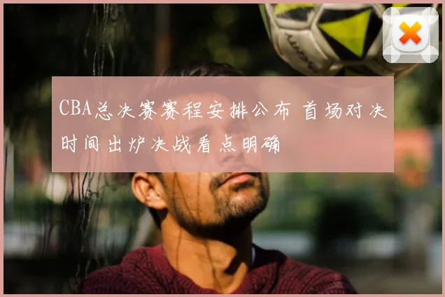 CBA总决赛赛程安排公布 首场对决时间出炉决战看点明确