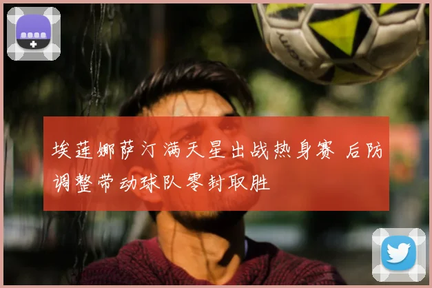 埃莲娜萨汀满天星出战热身赛 后防调整带动球队零封取胜