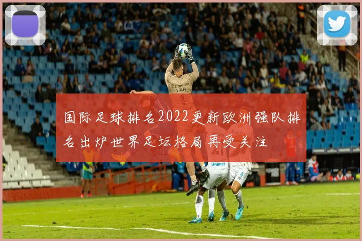 国际足球排名2022更新欧洲强队排名出炉世界足坛格局再受关注