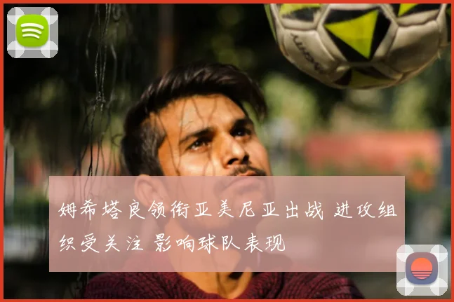 姆希塔良领衔亚美尼亚出战 进攻组织受关注 影响球队表现