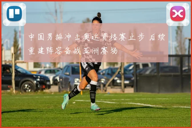 中国男排冲击奥运资格赛止步 后续重建阵容备战亚洲赛场