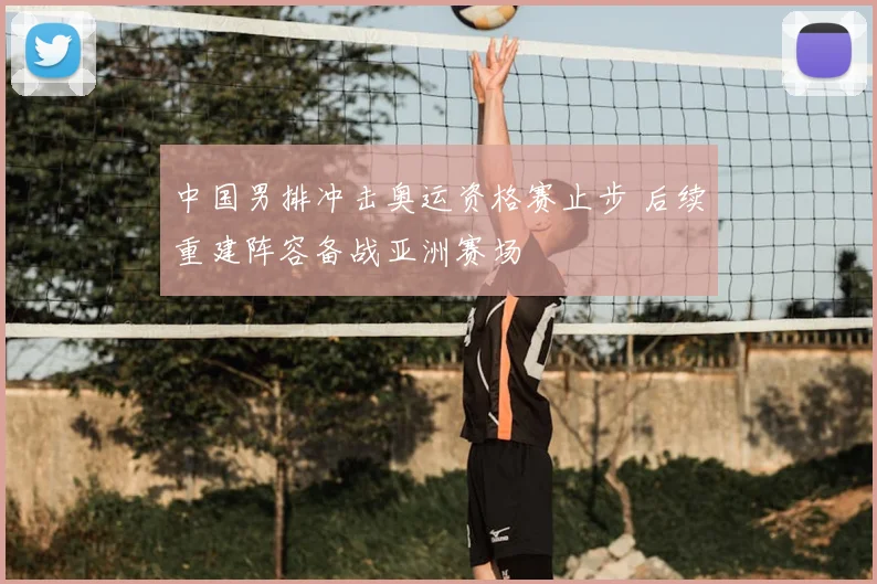 中国男排冲击奥运资格赛止步 后续重建阵容备战亚洲赛场